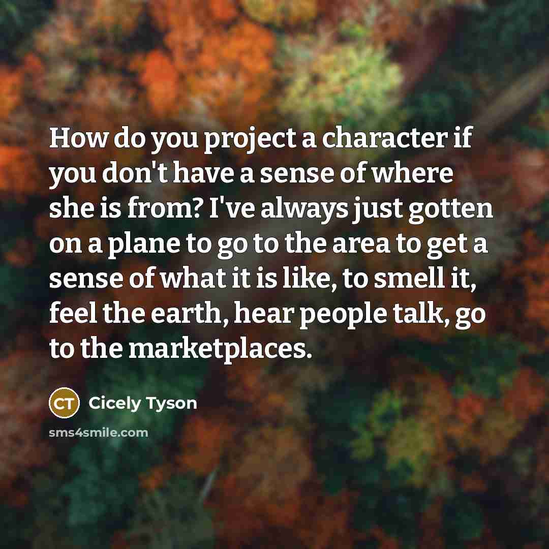 “How do you project a character if you don't have a sense of where she is from? I've always just gotten on a plane to go to the area to get a sense of what it is like, to smell it, feel the earth, hear people talk, go to the marketplaces.” quote by Cicely Tyson