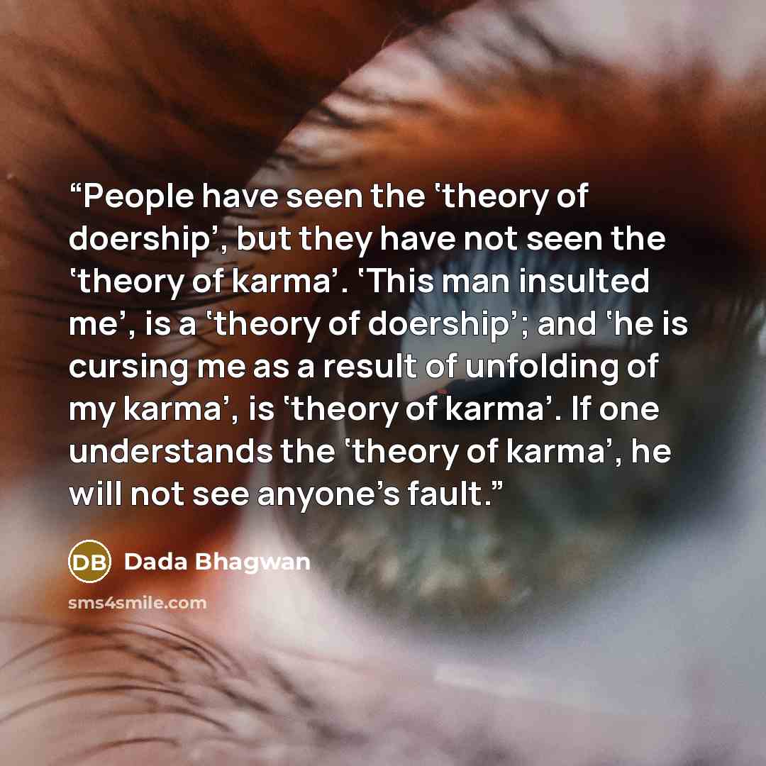 “People have seen the ‘theory of doership’, but they have not seen the ‘theory of karma’. ‘This man insulted me’, is a ‘theory of doership’; and ‘he is cursing me as a result of unfolding of my karma’, is ‘theory of karma’. If one understands the ‘theory of karma’, he will not see anyone’s fault.” quote by Dada Bhagwan
