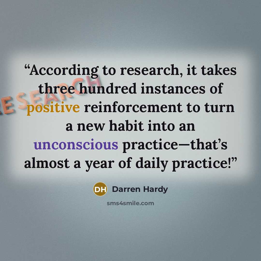 “According to research, it takes three hundred instances of positive reinforcement to turn a new habit into an unconscious practice—that’s almost a year of daily practice!” quote by Darren Hardy