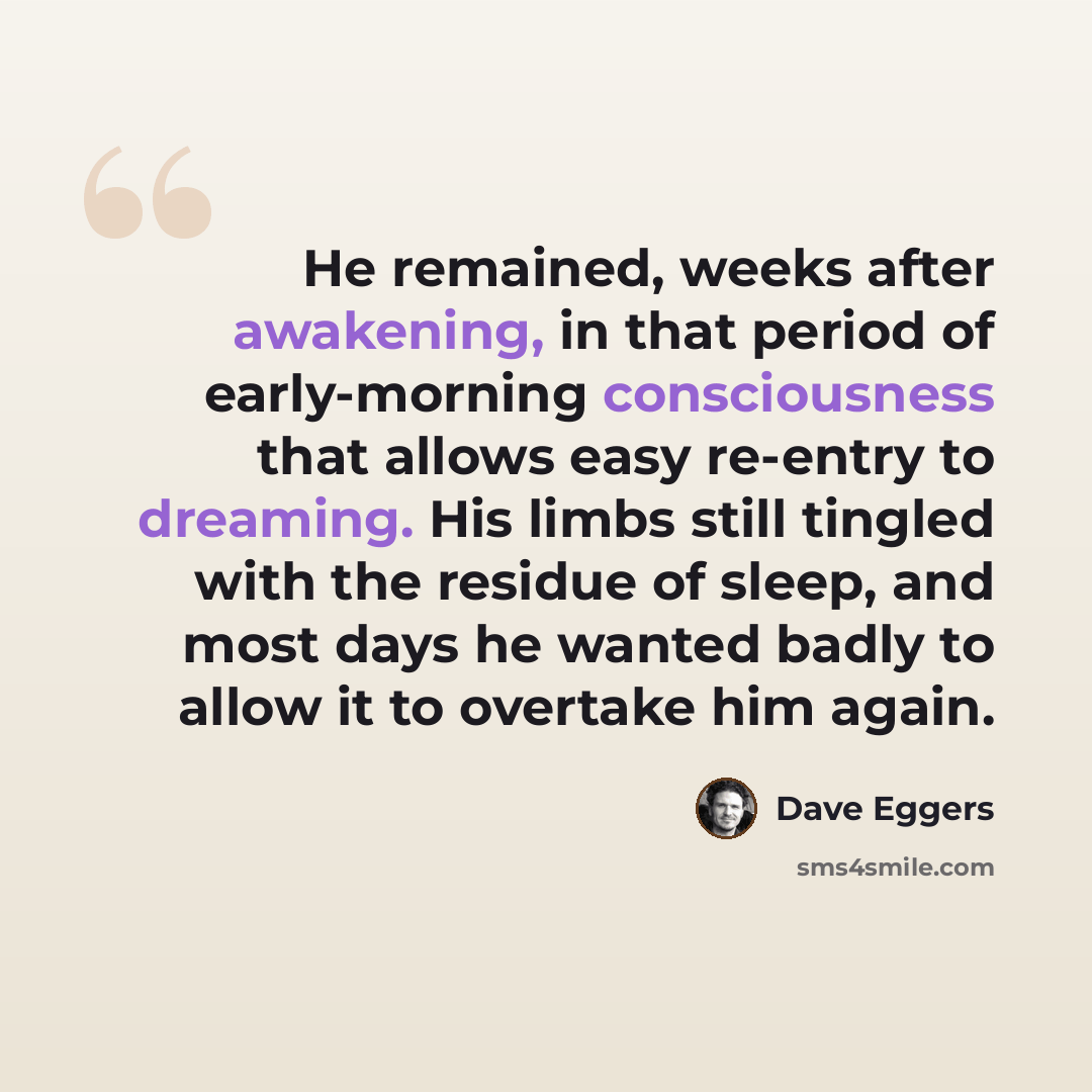 “He remained, weeks after awakening, in that period of early-morning consciousness that allows easy re-entry to dreaming. His limbs still tingled with the residue of sleep, and most days he wanted badly to allow it to overtake him again.” quote by Dave Eggers