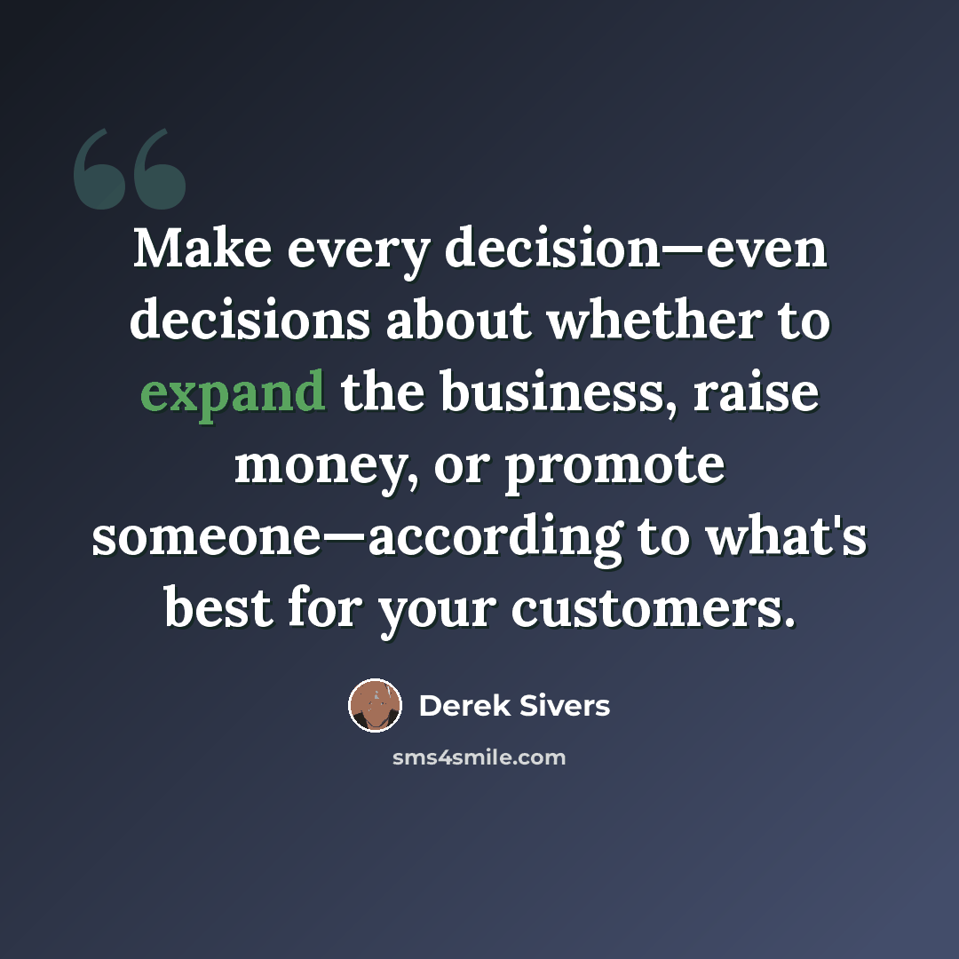 “Make every decision—even decisions about whether to expand the business, raise money, or promote someone—according to what's best for your customers.” quote by Derek Sivers