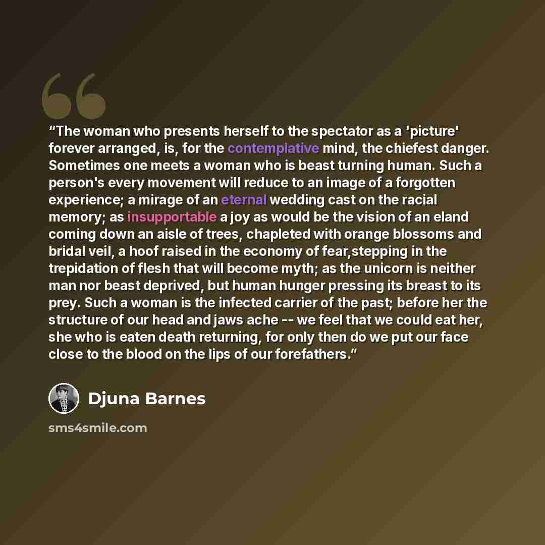 “The woman who presents herself to the spectator as a 'picture' forever arranged, is, for the contemplative mind, the chiefest danger. Sometimes one meets a woman who is beast turning human. Such a person's every movement will reduce to an image of a forgotten experience; a mirage of an eternal…” quote by Djuna Barnes