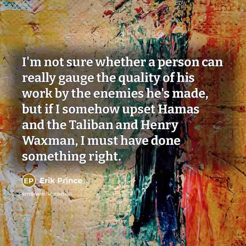 “I'm not sure whether a person can really gauge the quality of his work by the enemies he's made, but if I somehow upset Hamas and the Taliban and Henry Waxman, I must have done something right.” quote by Erik Prince