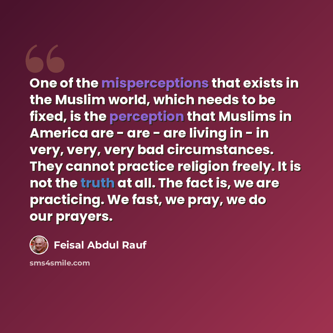 “One of the misperceptions that exists in the Muslim world, which needs to be fixed, is the perception that Muslims in America are - are - are living in - in very, very, very bad circumstances. They cannot practice religion freely. It is not the truth at all. The fact is, we are practicing. We…” quote by Feisal Abdul Rauf