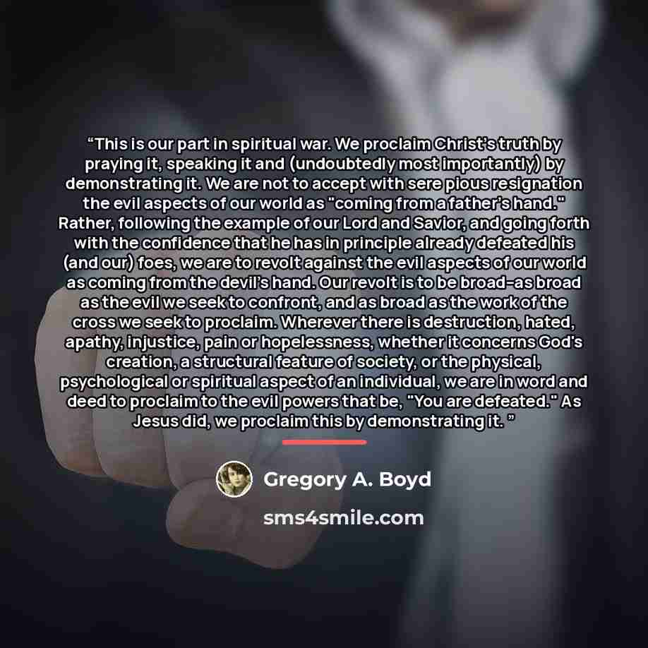 “This is our part in spiritual war. We proclaim Christ's truth by praying it, speaking it and (undoubtedly most importantly) by demonstrating it. We are not to accept with sere pious resignation the evil aspects of our world as "coming from a father's hand." Rather, following the example of our…” quote by Gregory A. Boyd