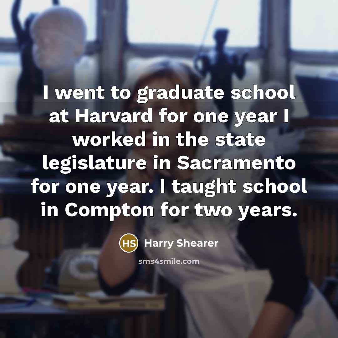 “I went to graduate school at Harvard for one year I worked in the state legislature in Sacramento for one year. I taught school in Compton for two years.” quote by Harry Shearer