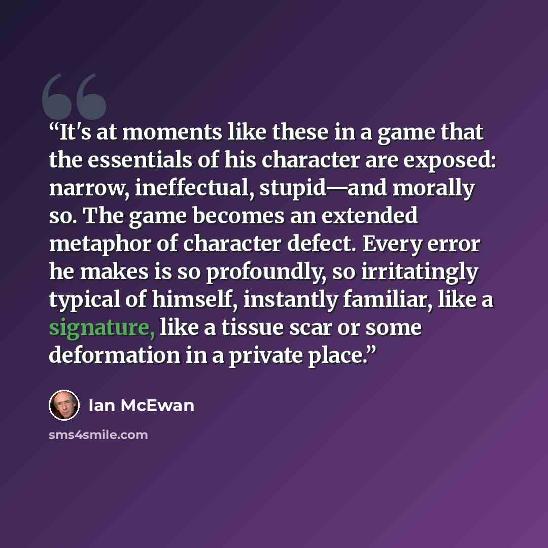 “It's at moments like these in a game that the essentials of his character are exposed: narrow, ineffectual, stupid—and morally so. The game becomes an extended metaphor of character defect. Every error he makes is so profoundly, so irritatingly typical of himself, instantly familiar, like a…” quote by Ian McEwan