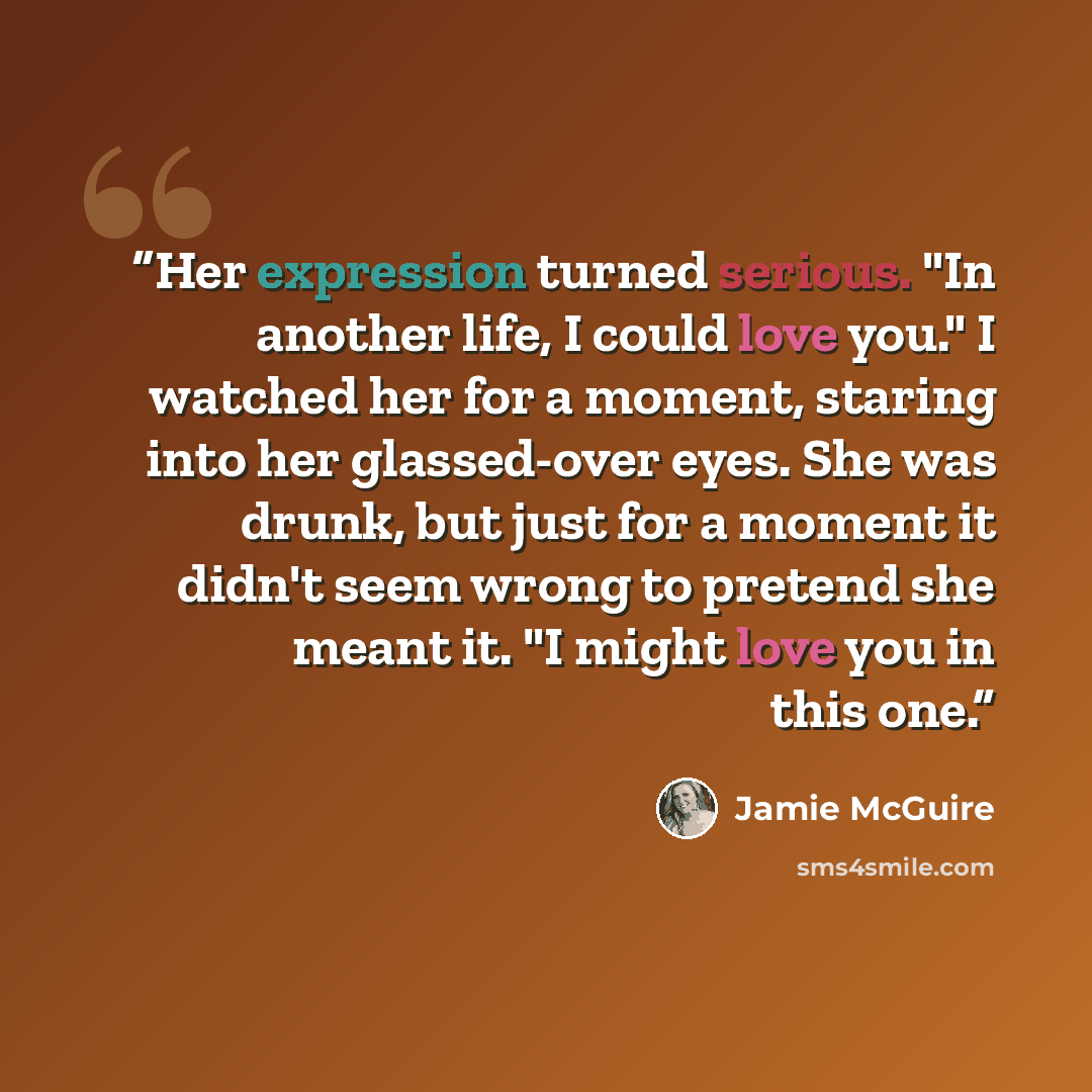 “Her expression turned serious. "In another life, I could love you." I watched her for a moment, staring into her glassed-over eyes. She was drunk, but just for a moment it didn't seem wrong to pretend she meant it. "I might love you in this one.” quote by Jamie McGuire