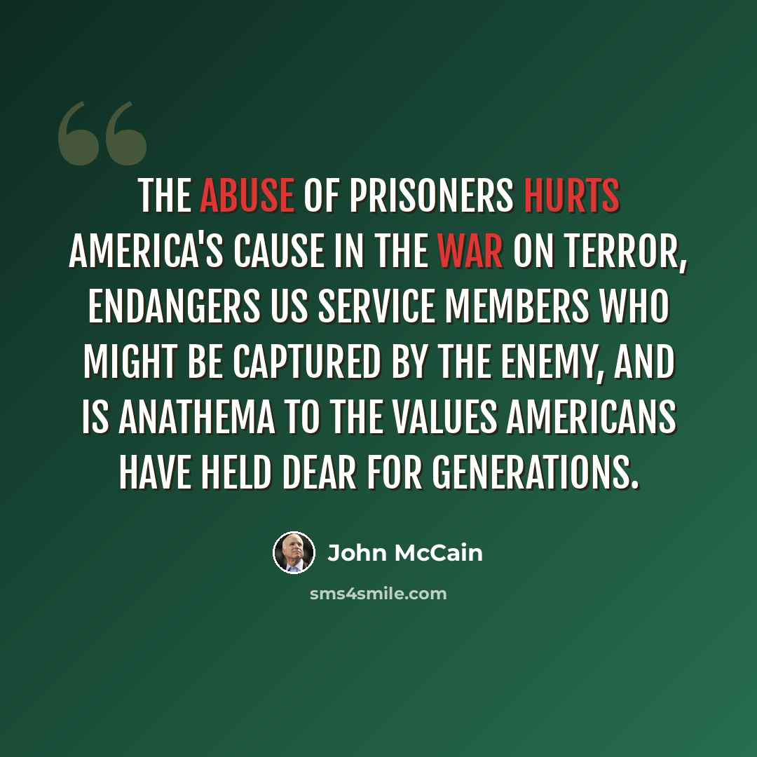 “The abuse of prisoners hurts America's cause in the war on terror, endangers US service members who might be captured by the enemy, and is anathema to the values Americans have held dear for generations.” quote by John McCain