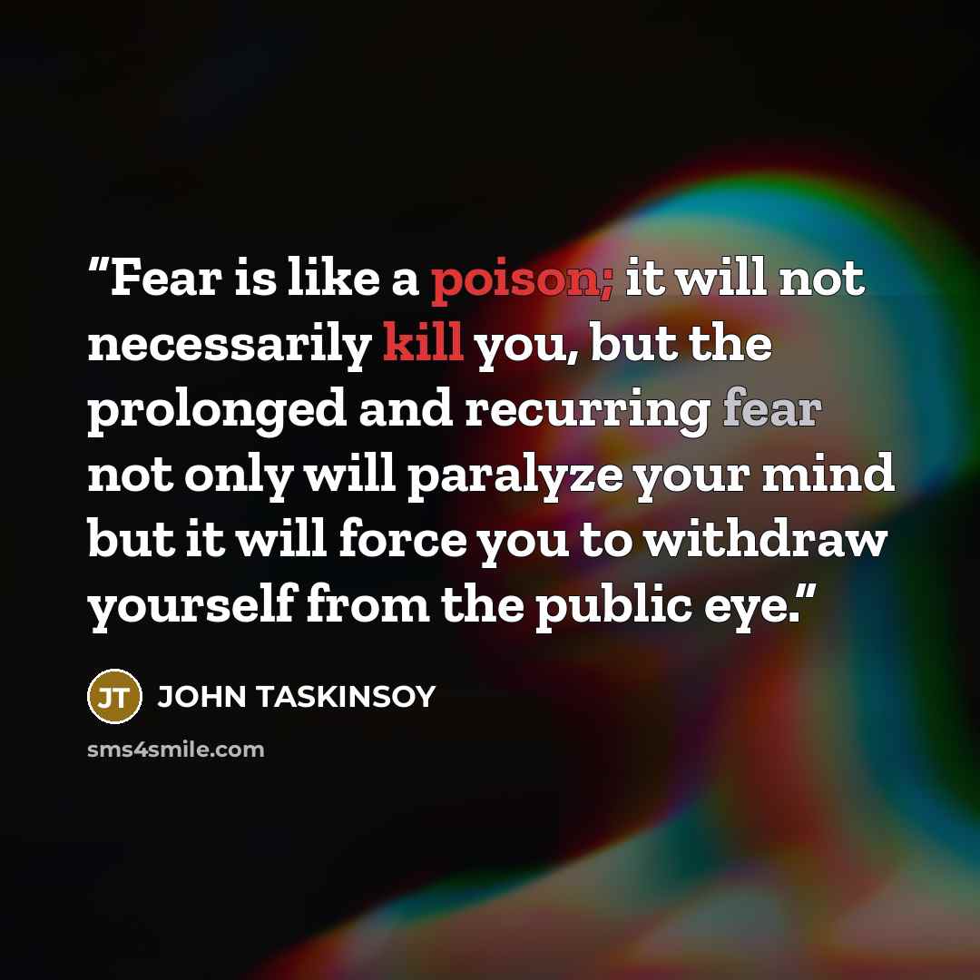 “Fear is like a poison; it will not necessarily kill you, but the prolonged and recurring fear not only will paralyze your mind but it will force you to withdraw yourself from the public eye.” quote by John Taskinsoy