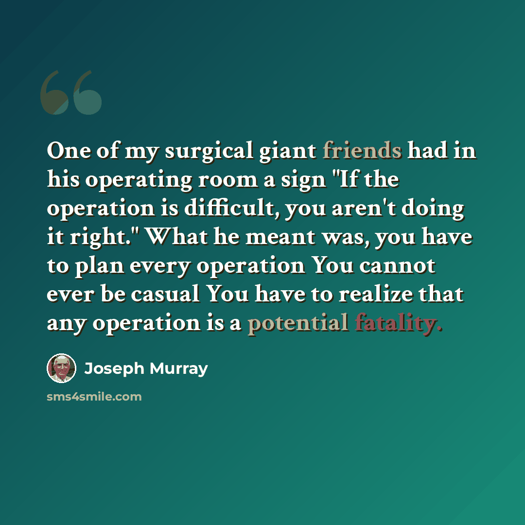 “One of my surgical giant friends had in his operating room a sign "If the operation is difficult, you aren't doing it right." What he meant was, you have to plan every operation You cannot ever be casual You have to realize that any operation is a potential fatality.” quote by Joseph Murray