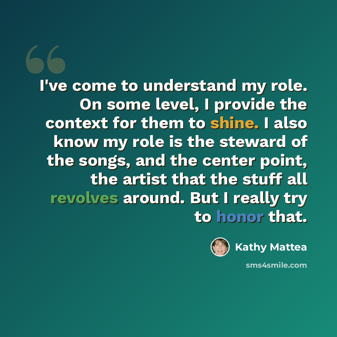 “I've come to understand my role. On some level, I provide the context for them to shine. I also know my role is the steward of the songs, and the center point, the artist that the stuff all revolves around. But I really try to honor that.” quote by Kathy Mattea