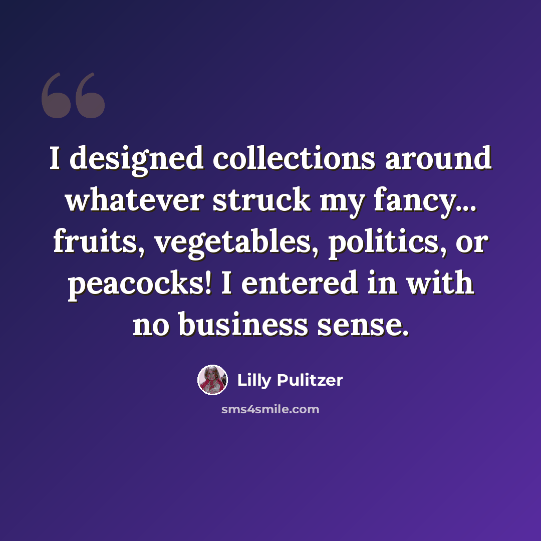 “I designed collections around whatever struck my fancy... fruits, vegetables, politics, or peacocks! I entered in with no business sense.” quote by Lilly Pulitzer