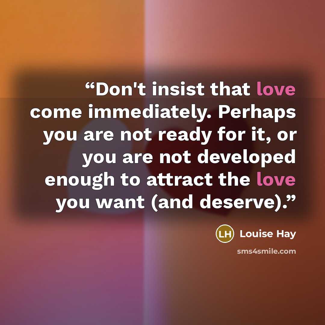 “Don't insist that love come immediately. Perhaps you are not ready for it, or you are not developed enough to attract the love you want (and deserve).” quote by Louise Hay