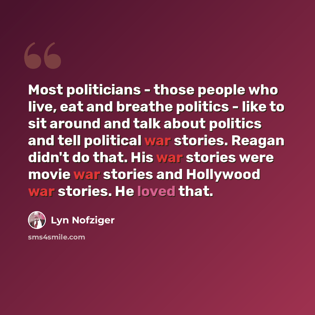 “Most politicians - those people who live, eat and breathe politics - like to sit around and talk about politics and tell political war stories. Reagan didn't do that. His war stories were movie war stories and Hollywood war stories. He loved that.” quote by Lyn Nofziger
