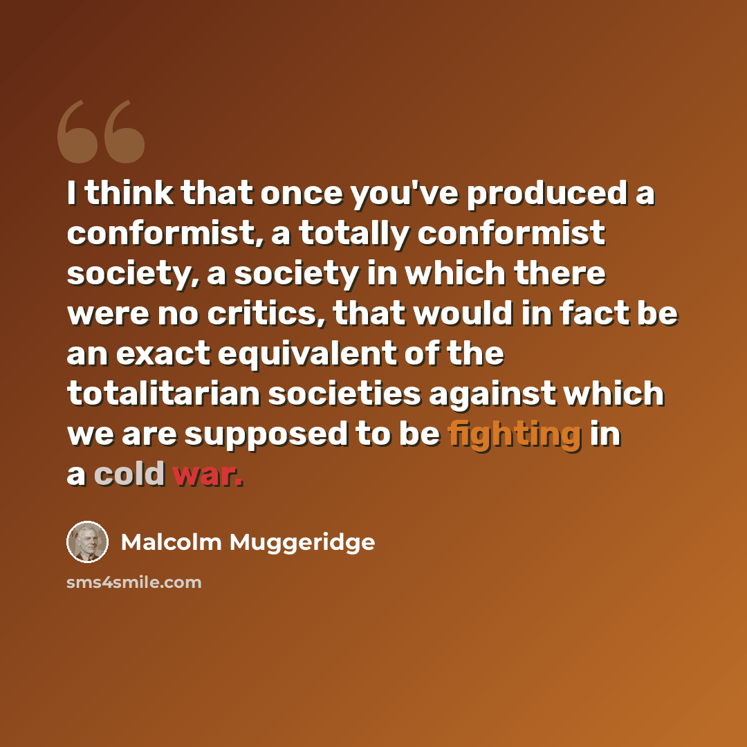 “I think that once you've produced a conformist, a totally conformist society, a society in which there were no critics, that would in fact be an exact equivalent of the totalitarian societies against which we are supposed to be fighting in a cold war.” quote by Malcolm Muggeridge