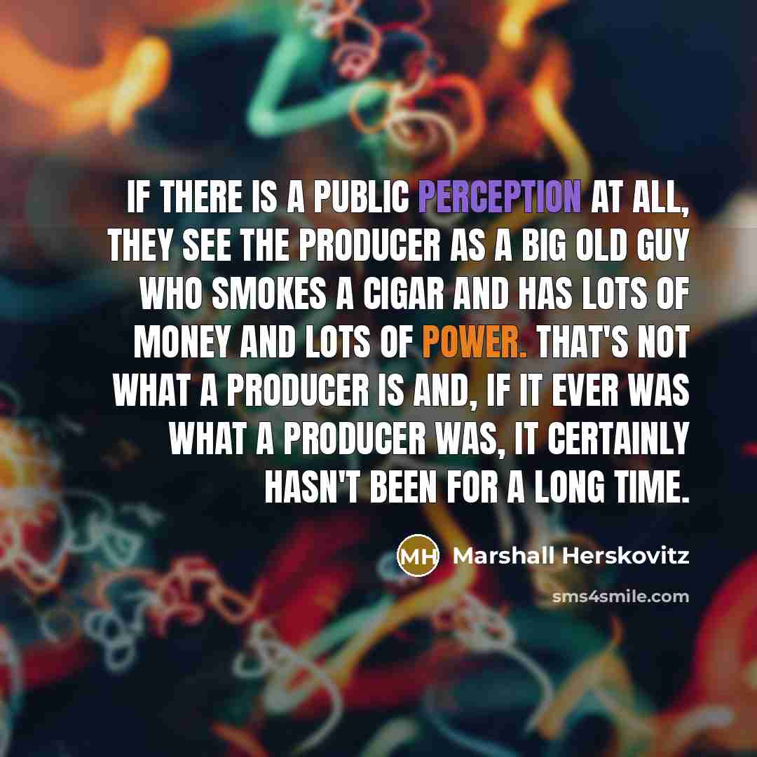 “If there is a public perception at all, they see the producer as a big old guy who smokes a cigar and has lots of money and lots of power. That's not what a producer is and, if it ever was what a producer was, it certainly hasn't been for a long time.” quote by Marshall Herskovitz