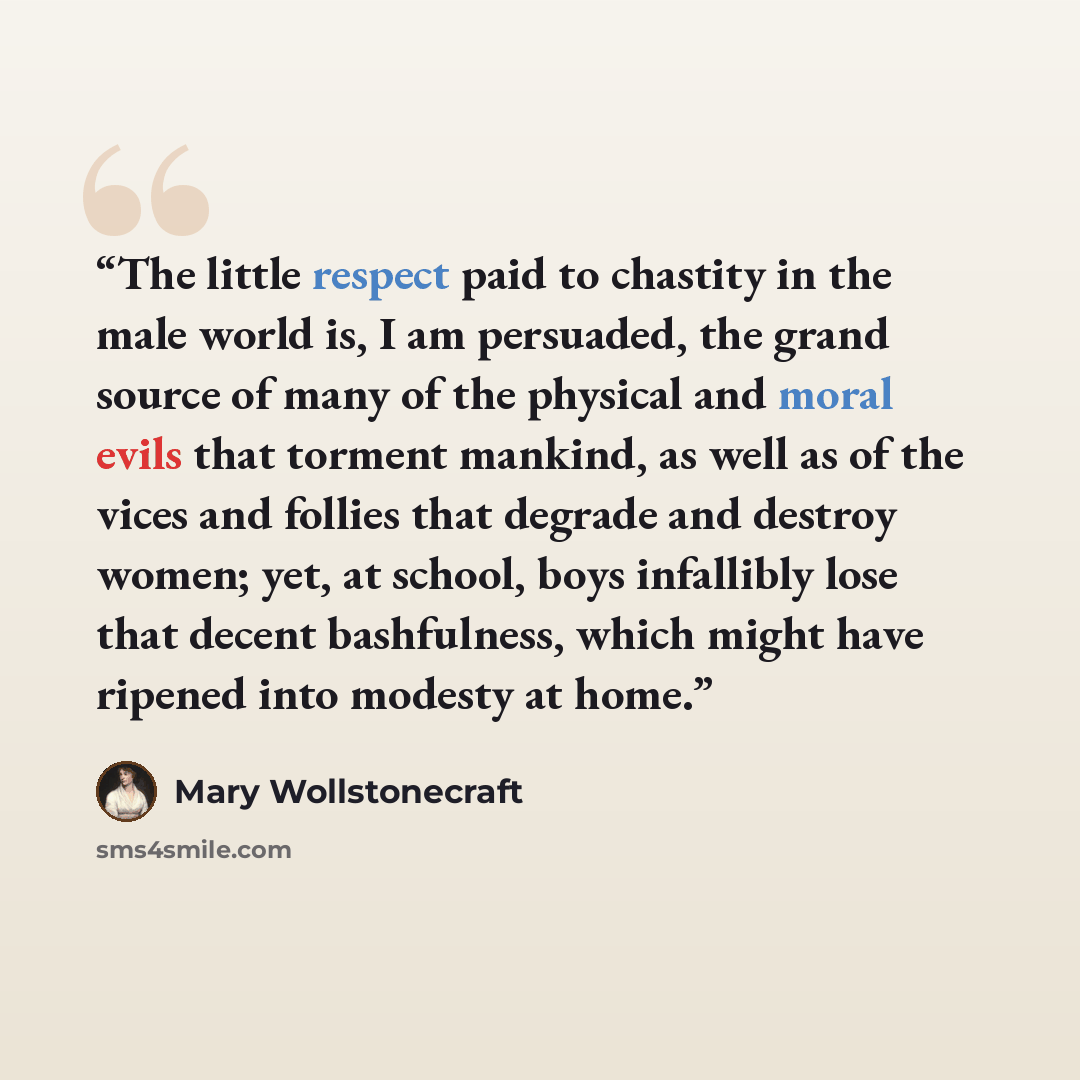 “The little respect paid to chastity in the male world is, I am persuaded, the grand source of many of the physical and moral evils that torment mankind, as well as of the vices and follies that degrade and destroy women; yet, at school, boys infallibly lose that decent bashfulness, which might…” quote by Mary Wollstonecraft