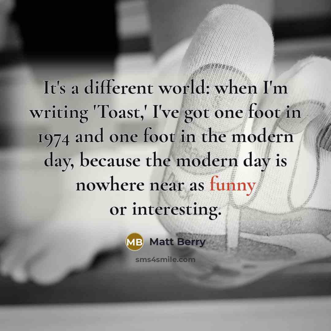 “It's a different world: when I'm writing 'Toast,' I've got one foot in 1974 and one foot in the modern day, because the modern day is nowhere near as funny or interesting.” quote by Matt Berry