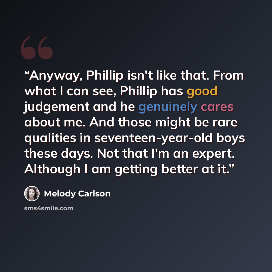 “Anyway, Phillip isn't like that. From what I can see, Phillip has good judgement and he genuinely cares about me. And those might be rare qualities in seventeen-year-old boys these days. Not that I'm an expert. Although I am getting better at it.” quote by Melody Carlson