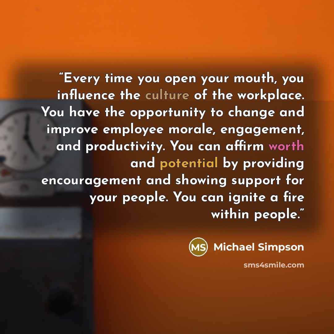 “Every time you open your mouth, you influence the culture of the workplace. You have the opportunity to change and improve employee morale, engagement, and productivity. You can affirm worth and potential by providing encouragement and showing support for your people. You can ignite a fire within…” quote by Michael Simpson