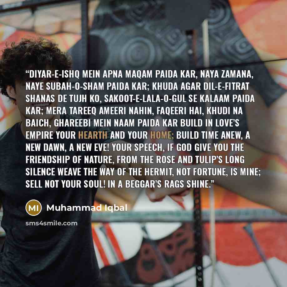 “Diyar-e-Ishq Mein Apna Maqam Paida Kar, Naya Zamana, Naye Subah-o-Sham Paida Kar; Khuda Agar Dil-e-Fitrat Shanas De Tujh Ko, Sakoot-e-Lala-o-Gul Se Kalaam Paida Kar; Mera Tareeq Ameeri Nahin, Faqeeri Hai, Khudi Na Baich, Ghareebi Mein Naam Paida Kar Build in love’s empire your hearth and your…” quote by Muhammad Iqbal