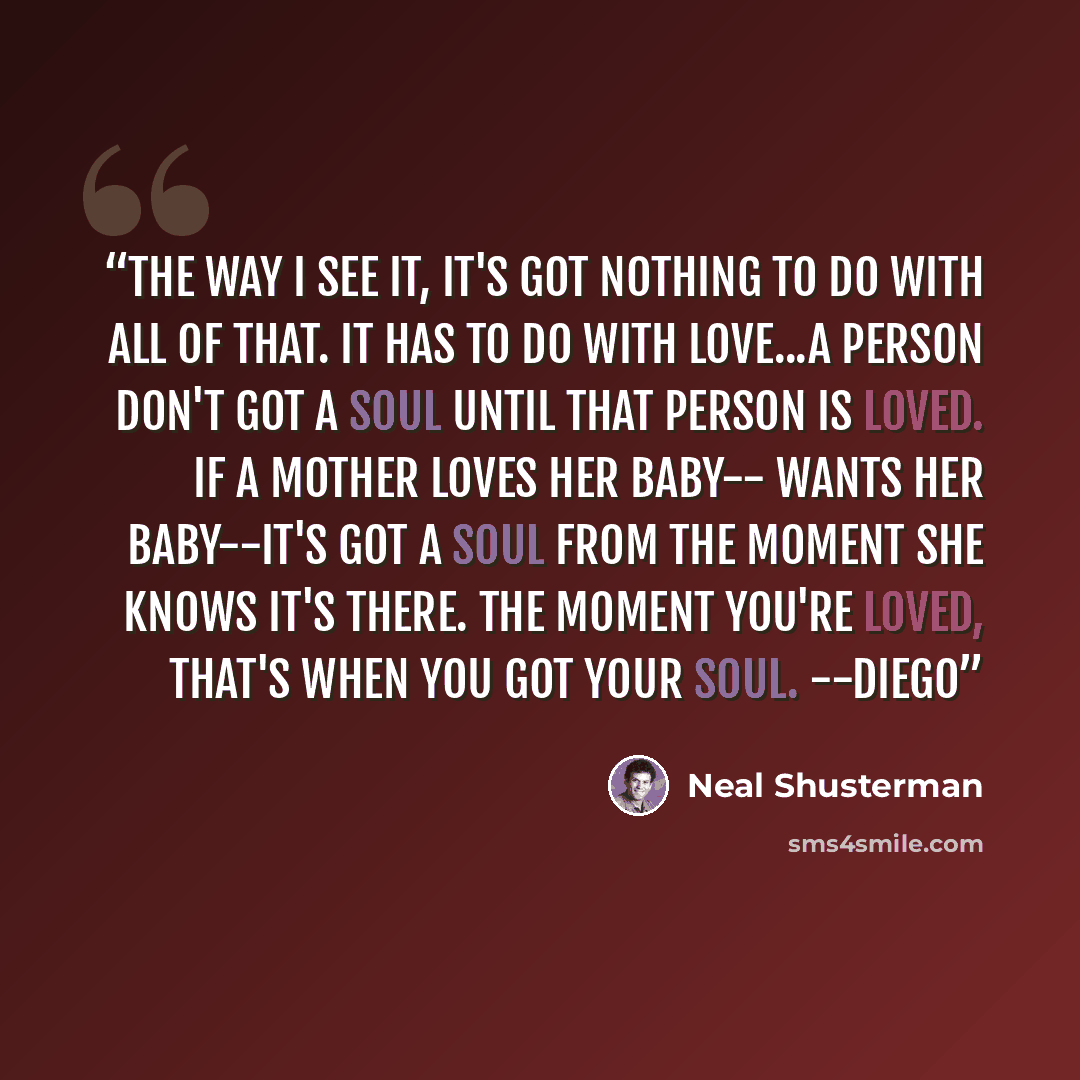 “The way I see it, it's got nothing to do with all of that. It has to do with love...A person don't got a soul until that person is loved. If a mother loves her baby-- wants her baby--it's got a soul from the moment she knows it's there. The moment you're loved, that's when you got your soul. --Diego” quote by Neal Shusterman