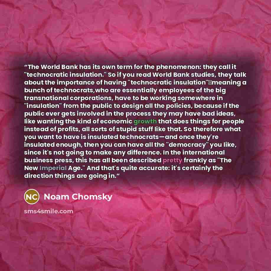 “The World Bank has its own term for the phenomenon: they call it "technocratic insulation." So if you read World Bank studies, they talk about the importance of having "technocratic insulation"―meaning a bunch of technocrats,who are essentially employees of the big transnational corporations, have…” quote by Noam Chomsky