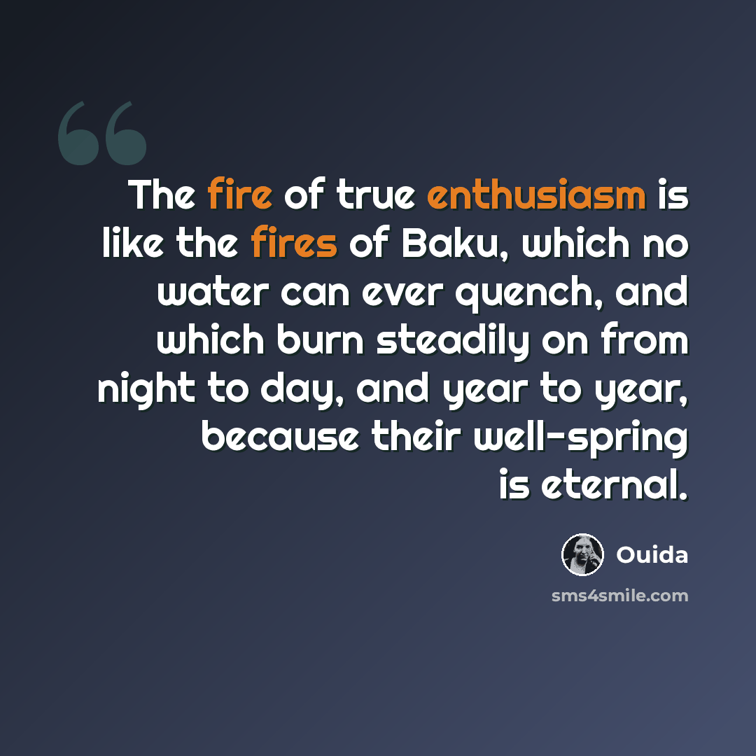 “The fire of true enthusiasm is like the fires of Baku, which no water can ever quench, and which burn steadily on from night to day, and year to year, because their well-spring is eternal.” quote by Ouida