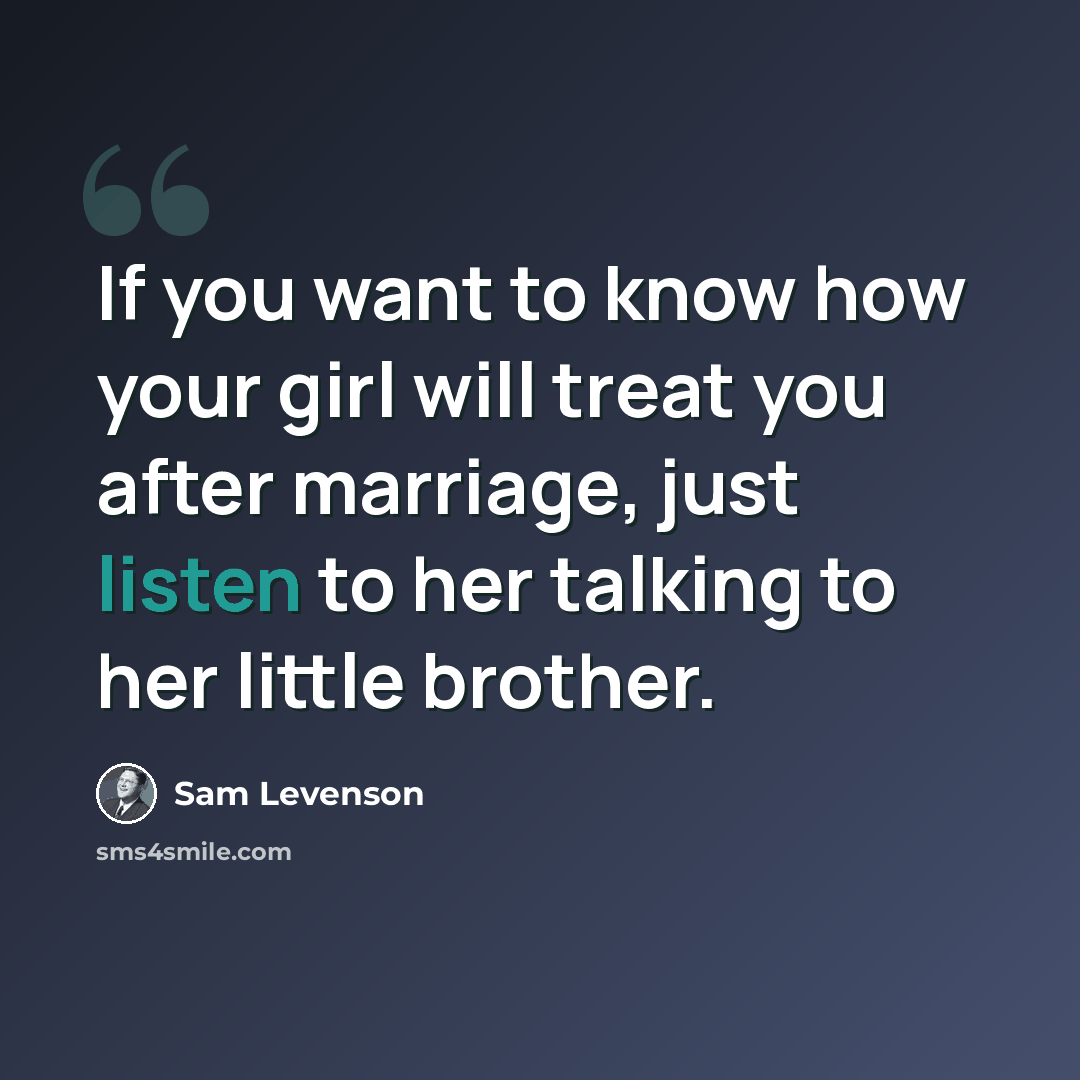 “If you want to know how your girl will treat you after marriage, just listen to her talking to her little brother.” quote by Sam Levenson
