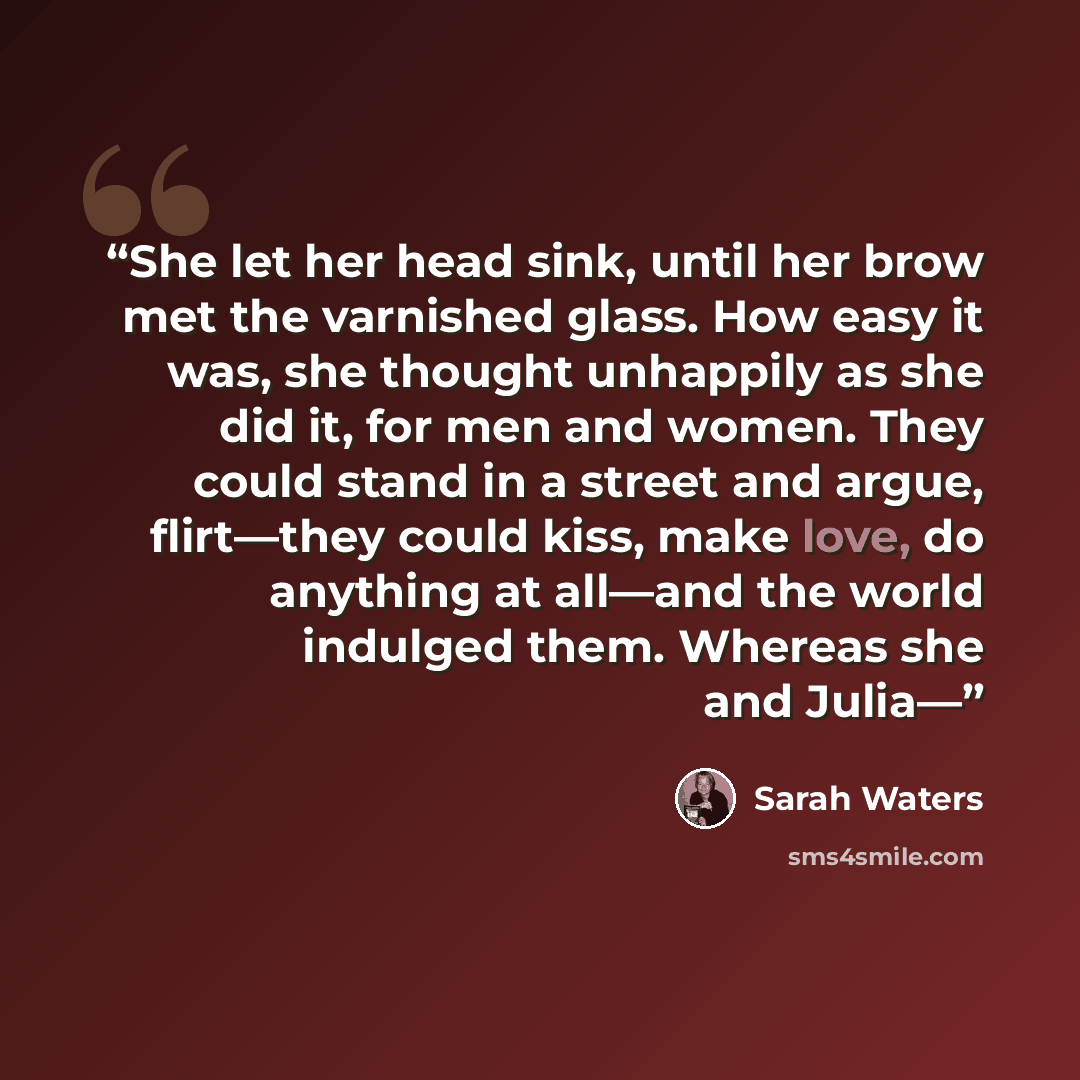 “She let her head sink, until her brow met the varnished glass. How easy it was, she thought unhappily as she did it, for men and women. They could stand in a street and argue, flirt—they could kiss, make love, do anything at all—and the world indulged them. Whereas she and Julia—” quote by Sarah Waters