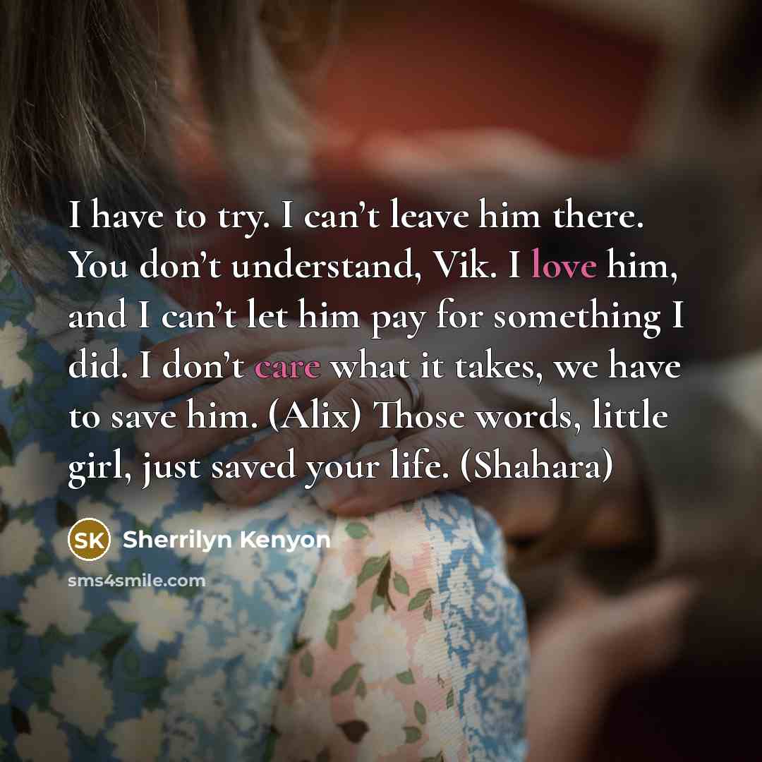 “I have to try. I can’t leave him there. You don’t understand, Vik. I love him, and I can’t let him pay for something I did. I don’t care what it takes, we have to save him. (Alix) Those words, little girl, just saved your life. (Shahara)” quote by Sherrilyn Kenyon