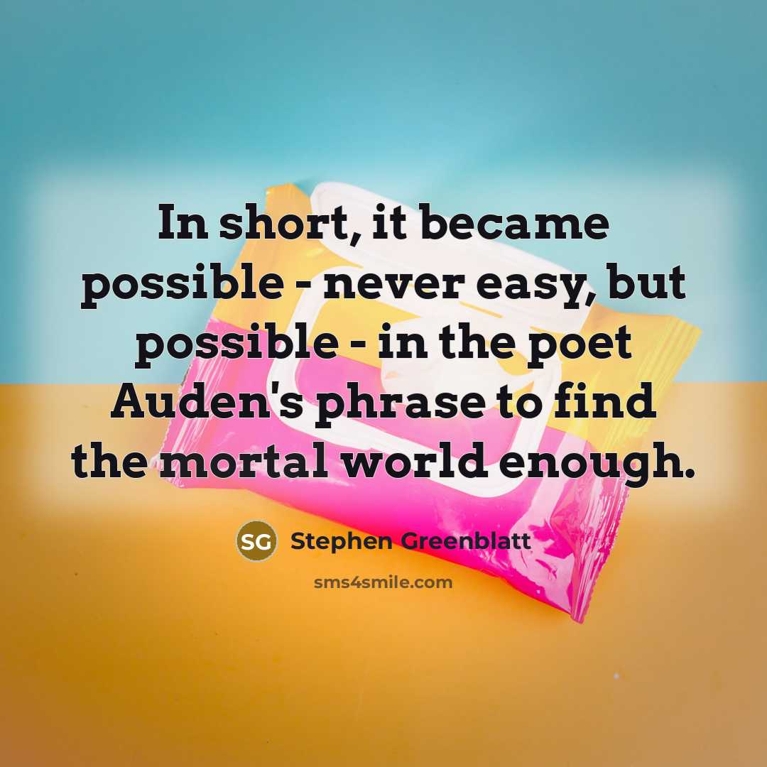 “In short, it became possible - never easy, but possible - in the poet Auden's phrase to find the mortal world enough.” quote by Stephen Greenblatt