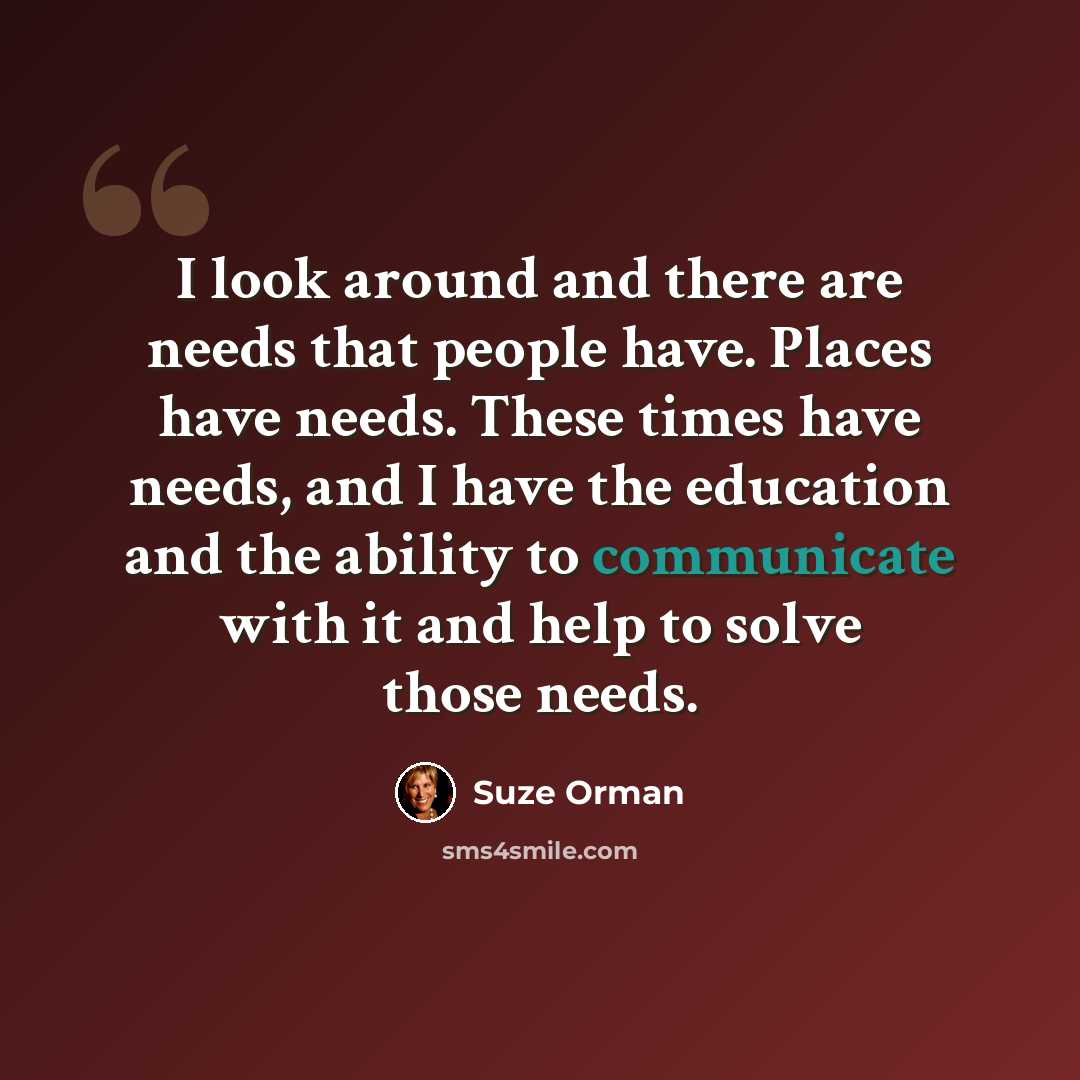“I look around and there are needs that people have. Places have needs. These times have needs, and I have the education and the ability to communicate with it and help to solve those needs.” quote by Suze Orman