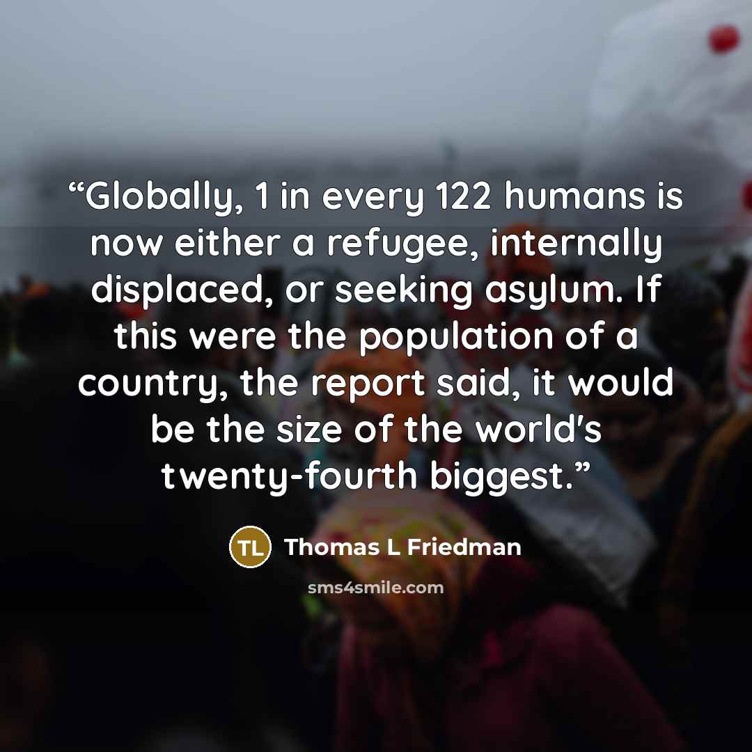 “Globally, 1 in every 122 humans is now either a refugee, internally displaced, or seeking asylum. If this were the population of a country, the report said, it would be the size of the world's twenty-fourth biggest.” quote by Thomas L Friedman