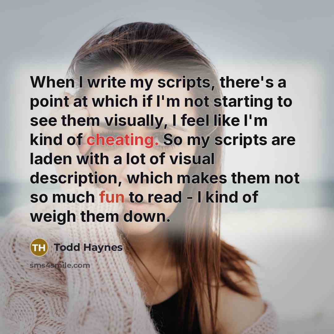 “When I write my scripts, there's a point at which if I'm not starting to see them visually, I feel like I'm kind of cheating. So my scripts are laden with a lot of visual description, which makes them not so much fun to read - I kind of weigh them down.” quote by Todd Haynes