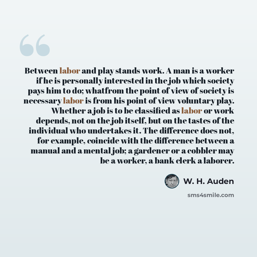 “Between labor and play stands work. A man is a worker if he is personally interested in the job which society pays him to do; whatfrom the point of view of society is necessary labor is from his point of view voluntary play. Whether a job is to be classified as labor or work depends, not on the…” quote by W. H. Auden