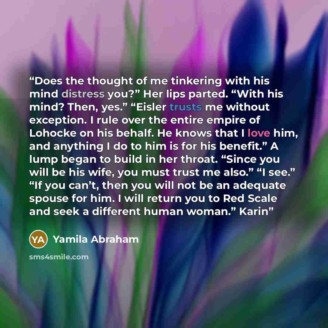“Does the thought of me tinkering with his mind distress you?” Her lips parted. “With his mind? Then, yes.” “Eisler trusts me without exception. I rule over the entire empire of Lohocke on his behalf. He knows that I love him, and anything I do to him is for his benefit.” A lump began to build in…” quote by Yamila Abraham