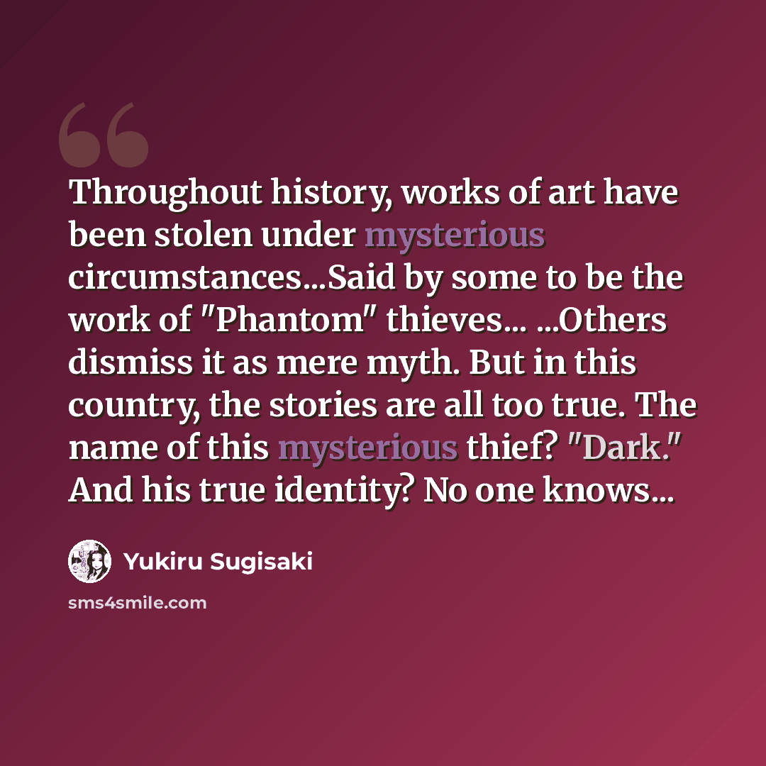 “Throughout history, works of art have been stolen under mysterious circumstances...Said by some to be the work of "Phantom" thieves... ...Others dismiss it as mere myth. But in this country, the stories are all too true. The name of this mysterious thief? "Dark." And his true identity? No one…” quote by Yukiru Sugisaki