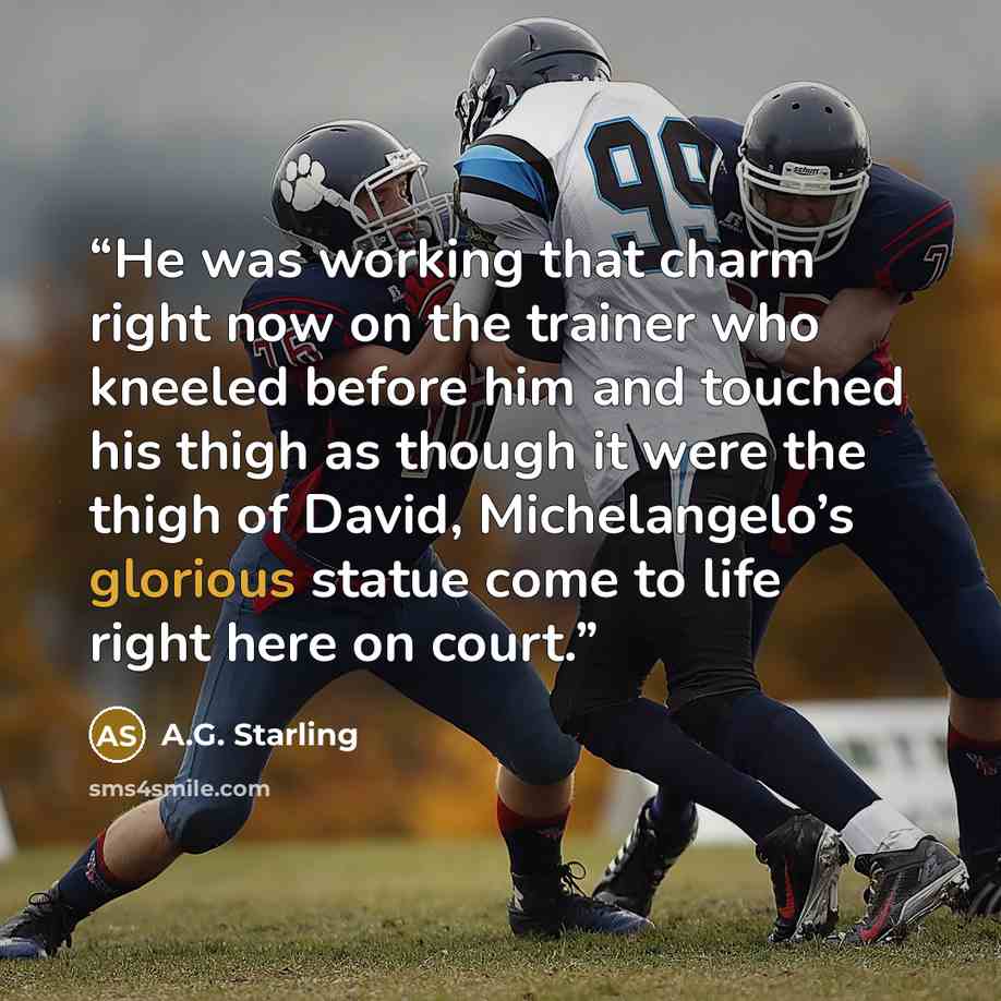 “He was working that charm right now on the trainer who kneeled before him and touched his thigh as though it were the thigh of David, Michelangelo’s glorious statue come to life right here on court.” quote by A.G. Starling