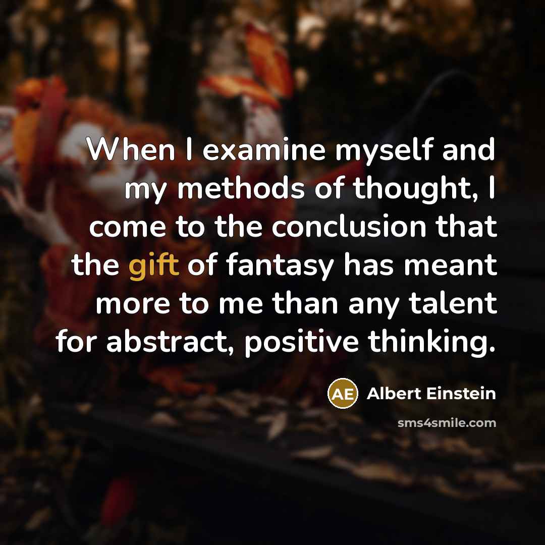 “When I examine myself and my methods of thought, I come to the conclusion that the gift of fantasy has meant more to me than any talent for abstract, positive thinking.” quote by Albert Einstein