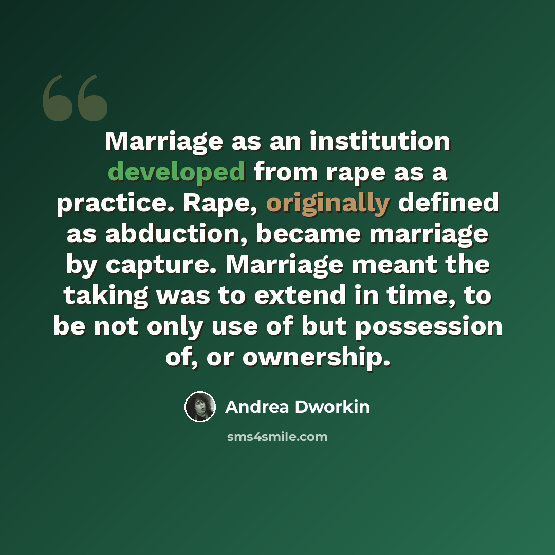 “Marriage as an institution developed from rape as a practice. Rape, originally defined as abduction, became marriage by capture. Marriage meant the taking was to extend in time, to be not only use of but possession of, or ownership.” quote by Andrea Dworkin