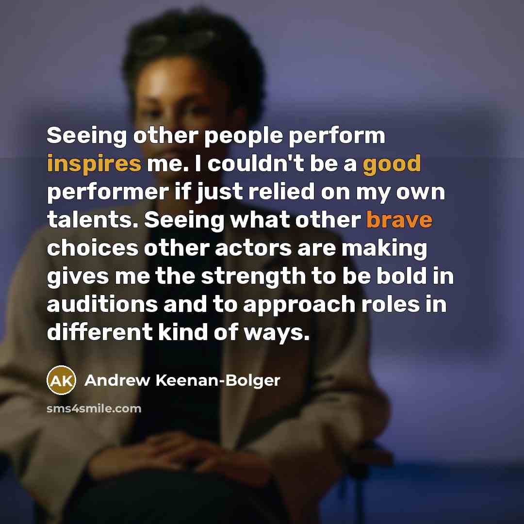 “Seeing other people perform inspires me. I couldn't be a good performer if just relied on my own talents. Seeing what other brave choices other actors are making gives me the strength to be bold in auditions and to approach roles in different kind of ways.” quote by Andrew Keenan-Bolger