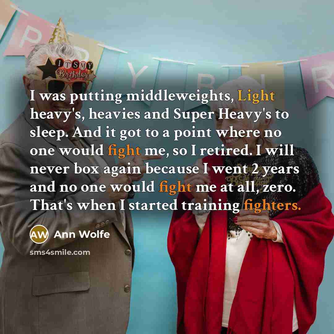 “I was putting middleweights, Light heavy's, heavies and Super Heavy's to sleep. And it got to a point where no one would fight me, so I retired. I will never box again because I went 2 years and no one would fight me at all, zero. That's when I started training fighters.” quote by Ann Wolfe
