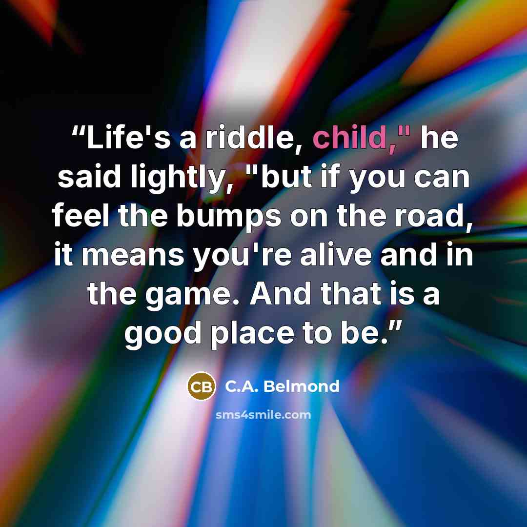 “Life's a riddle, child," he said lightly, "but if you can feel the bumps on the road, it means you're alive and in the game. And that is a good place to be.” quote by C.A. Belmond