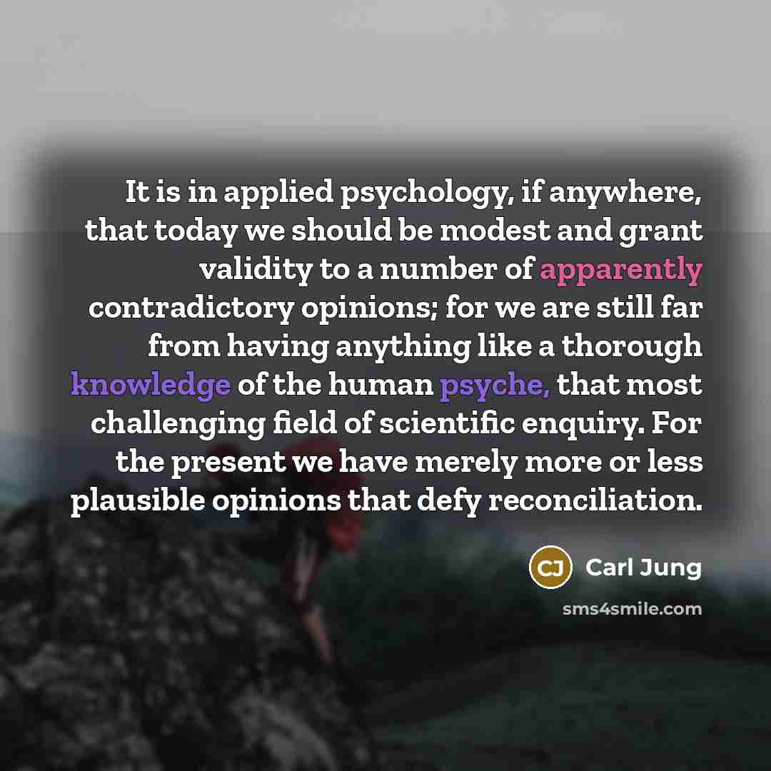 “It is in applied psychology, if anywhere, that today we should be modest and grant validity to a number of apparently contradictory opinions; for we are still far from having anything like a thorough knowledge of the human psyche, that most challenging field of scientific enquiry. For the present…” quote by Carl Jung