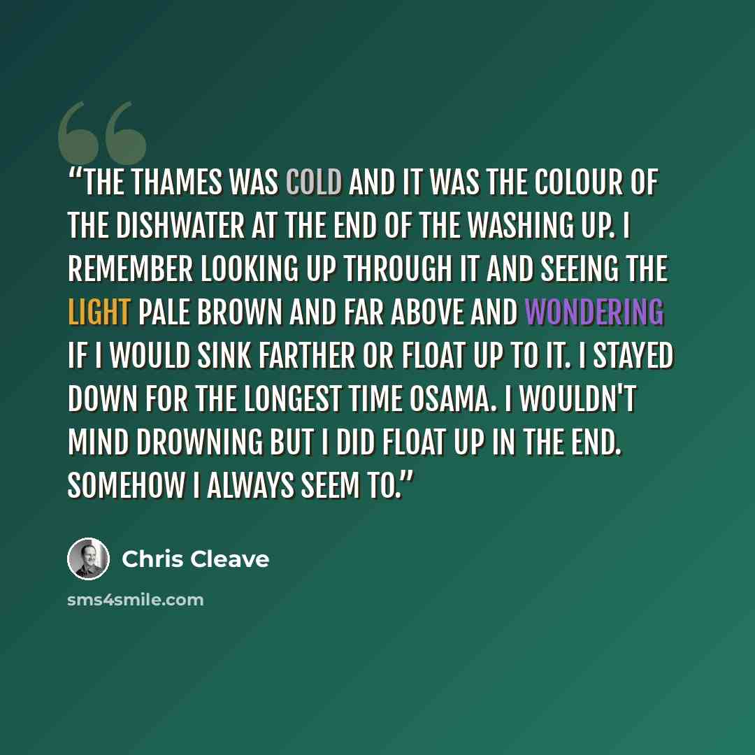 “The Thames was cold and it was the colour of the dishwater at the end of the washing up. I remember looking up through it and seeing the light pale brown and far above and wondering if I would sink farther or float up to it. I stayed down for the longest time Osama. I wouldn't mind drowning but I…” quote by Chris Cleave