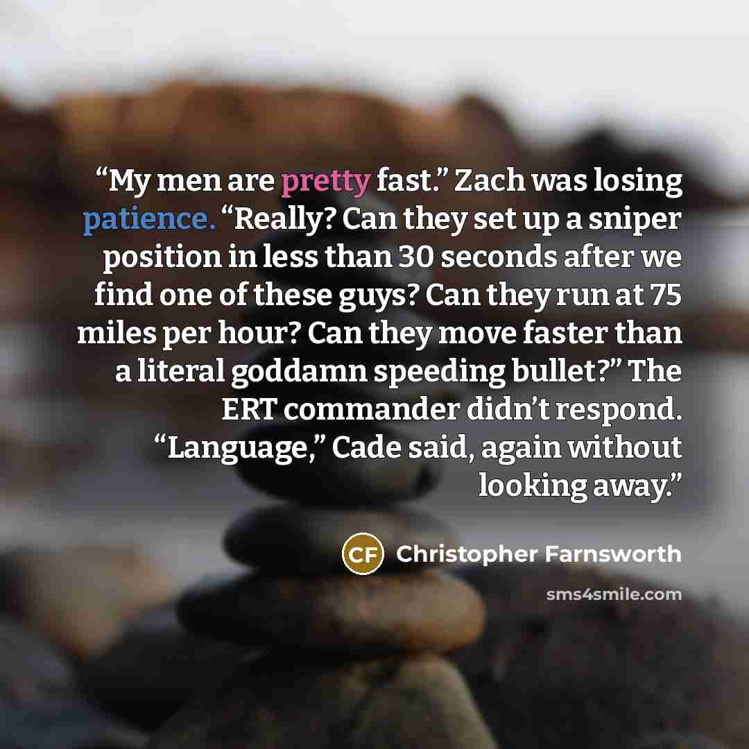 “My men are pretty fast.” Zach was losing patience. “Really? Can they set up a sniper position in less than 30 seconds after we find one of these guys? Can they run at 75 miles per hour? Can they move faster than a literal goddamn speeding bullet?” The ERT commander didn’t respond. “Language,” Cade…” quote by Christopher Farnsworth