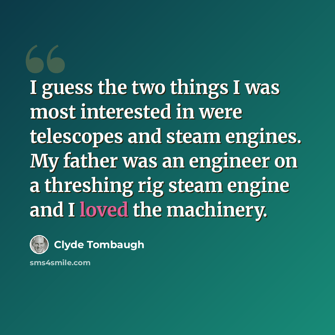 “I guess the two things I was most interested in were telescopes and steam engines. My father was an engineer on a threshing rig steam engine and I loved the machinery.” quote by Clyde Tombaugh