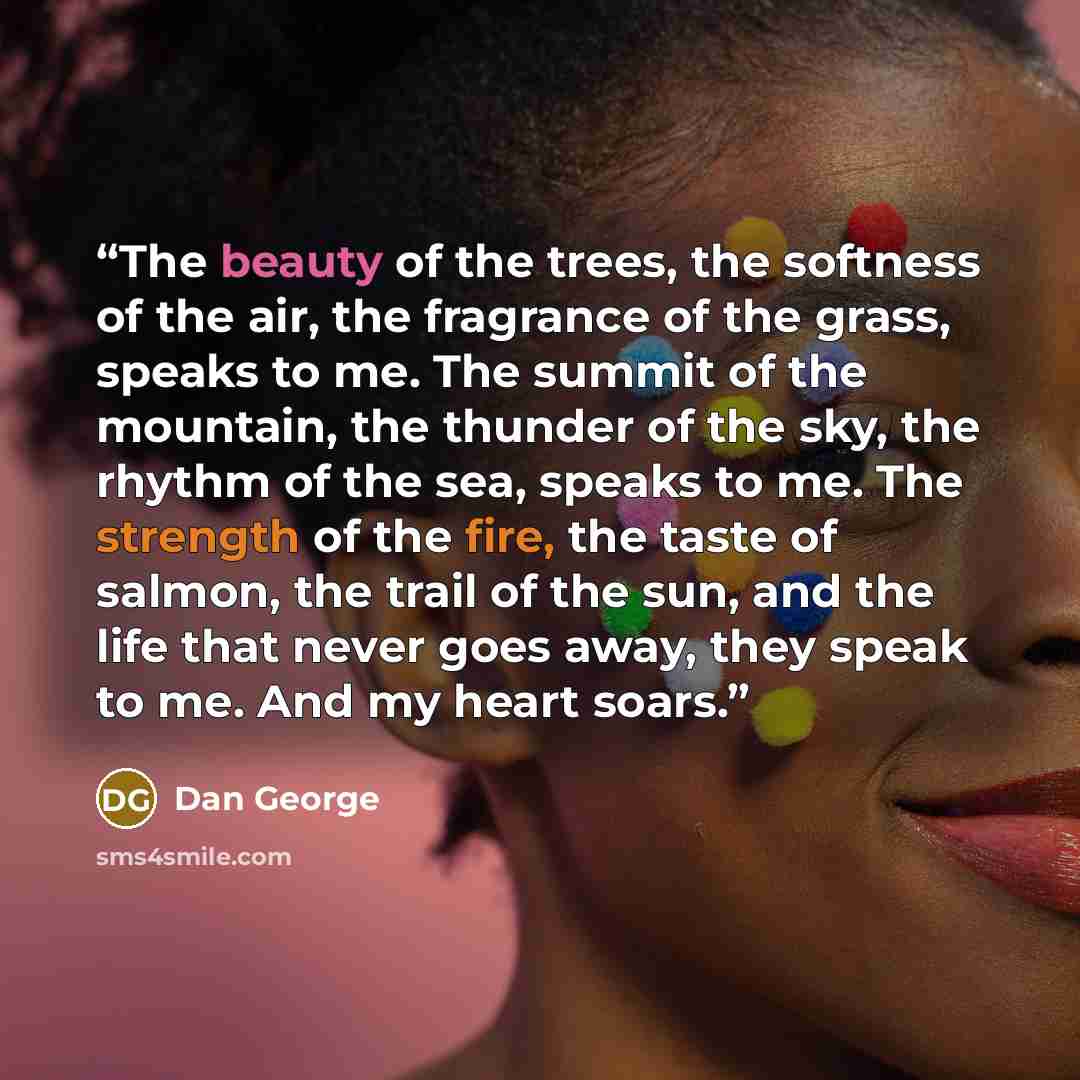 “The beauty of the trees, the softness of the air, the fragrance of the grass, speaks to me. The summit of the mountain, the thunder of the sky, the rhythm of the sea, speaks to me. The strength of the fire, the taste of salmon, the trail of the sun, and the life that never goes away, they speak to…” quote by Dan George